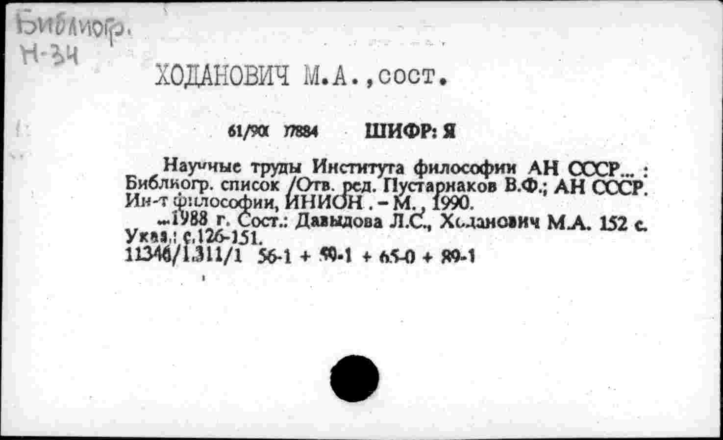 ﻿ХОДАНОВИЧ М. А.,сост.
61/90 J7884 ШИФР: Я
Научные труды Института философии АН СССР... ; Биолиогр. список /Отв. рсд. Пустарнаков В.Ф.: АН СССР Ин-т ф:1лософии, ИНИОН . - М., 1990.
—1983 г. Сост.: Давыдова Л.С., Ходаиович МА. 152 с. Укав,: с,126-151.
11346/1.311/1 56-1 + «•! + 65-0 + Ю-1